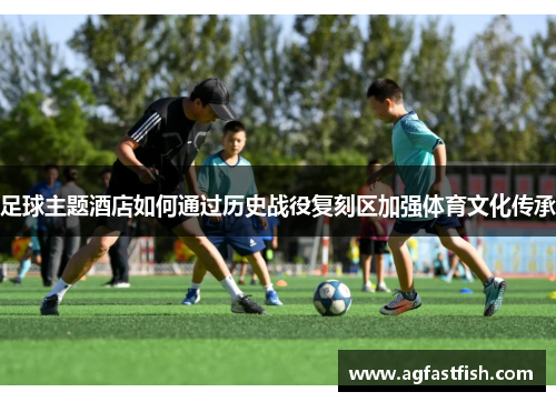 足球主题酒店如何通过历史战役复刻区加强体育文化传承